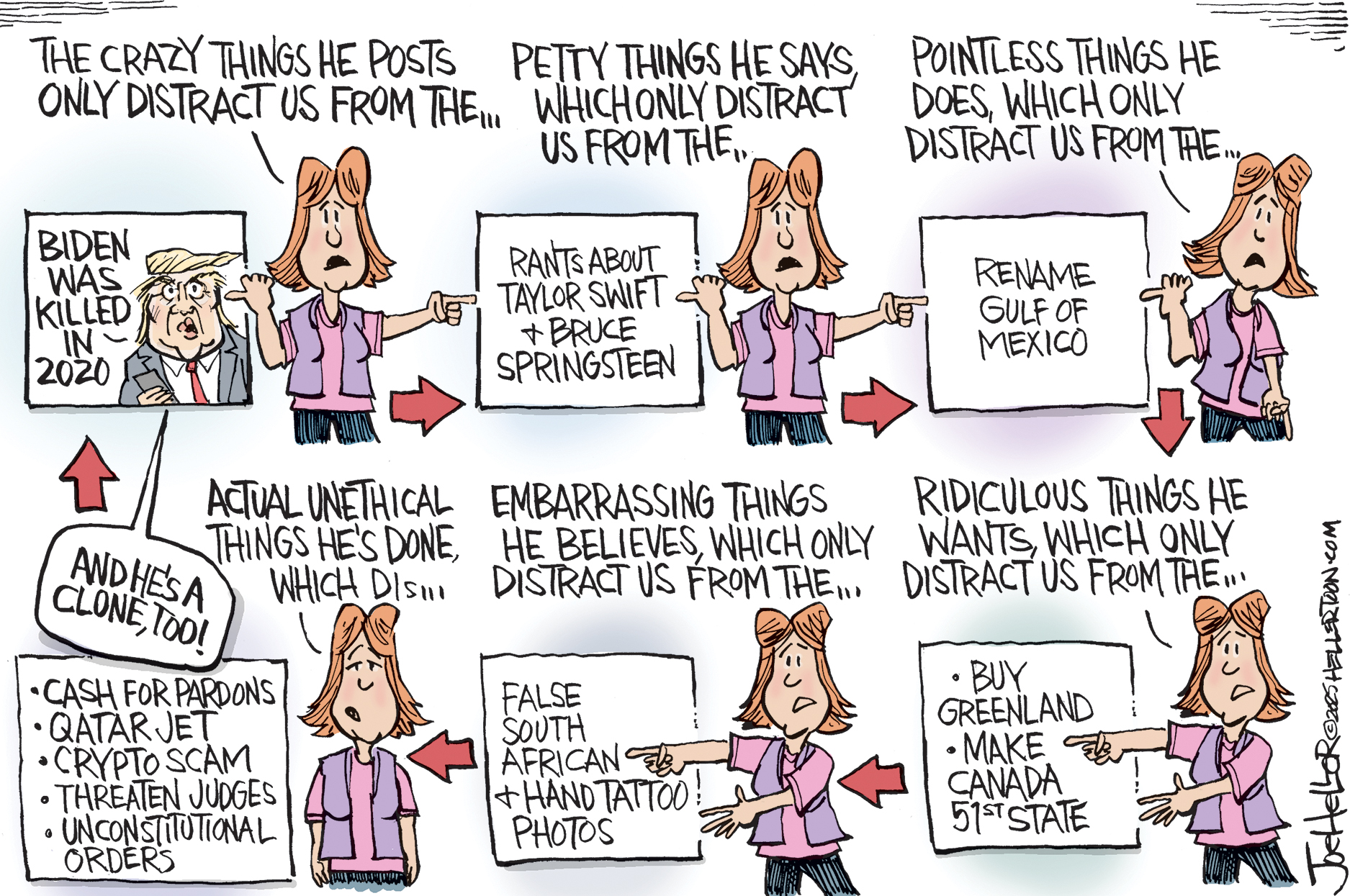 A six-panel political cartoon shows a woman pointing to various Donald Trump-related distractions in each panel. She says, “The crazy things he posts only distract us from the… Petty things he says, which only distract us from the...pointless things he does, which only distract us from the…actual unethical things he’s done which distract us from the…embarassing things he believes, which only distract us from the…ridiculous things he wants, which only distract us from the….”The things the woman is referring to are pictured in boxes. The crazy things are: Donald Trump saying "Biden was killed in 2020…And he's a clone, too!" The petty things are: "Rants about Taylor Swift & Bruce Springsteen." The pointless things are: “Rename Gulf of Mexico” The unethical things are: “Cash for Pardons. Qatar jet. Crypto scam. Threaten judges. Unconstitutional orders.” The embarrassing things he believes are “False South African and Hand Tattoo! Photos." And the ridiculous things are, "Buy Greenland," and "Make Canada 51st state."