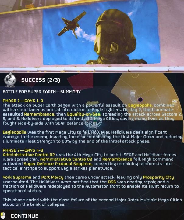 an image that reads: "SUCCESS (2/3)BATTLE FOR SUPER EARTH-SUMMARYPHASE 1-DAYS 1-3The attack on Super Earth began with a powerful assault on Eagleopolis, combined with a simultaneous orbital interdiction of Eagle fighters. On day 2, the Illuminate assaulted Remembrance, then Equality-on-Sea, spreading the attack across Sectors 2, 5, and 6. Helldivers deployed to defend all 3 Mega Cities, saving many lives as they fought side-by-side with SEAF defence forces Eagleopolis was the first Mega City to fall. However, Helldivers dealt significant damage to the enemy invading force, accomplishing the first Major Order and reducing Illuminate Fleet Strength to 60% by the end of the initial attack phase.PHASE 2-DAYS 4-8Administrative Centre 02 was the 4th Mega City to be hit. SEAF and Helldiver forces were spread thin. Administrative Centre 02 and Remembrance fell. High Command activated Super Defence Protocol Sapphire, converting remaining rainforests into tactical airstrips to support Eagle strikes planetwide.York Supreme and Port Mercy then came under attack, leaving only Prosperity City unassaulted. The Helldivers were notified that the DSS was nearing repair, and a fraction of Helldivers redeployed to the Automaton front to enable its swift return to operational status.This phase ended with the close failure of the second Major Order. Multiple Mega Cities stood on the brink of collapse.CONTINUE"
