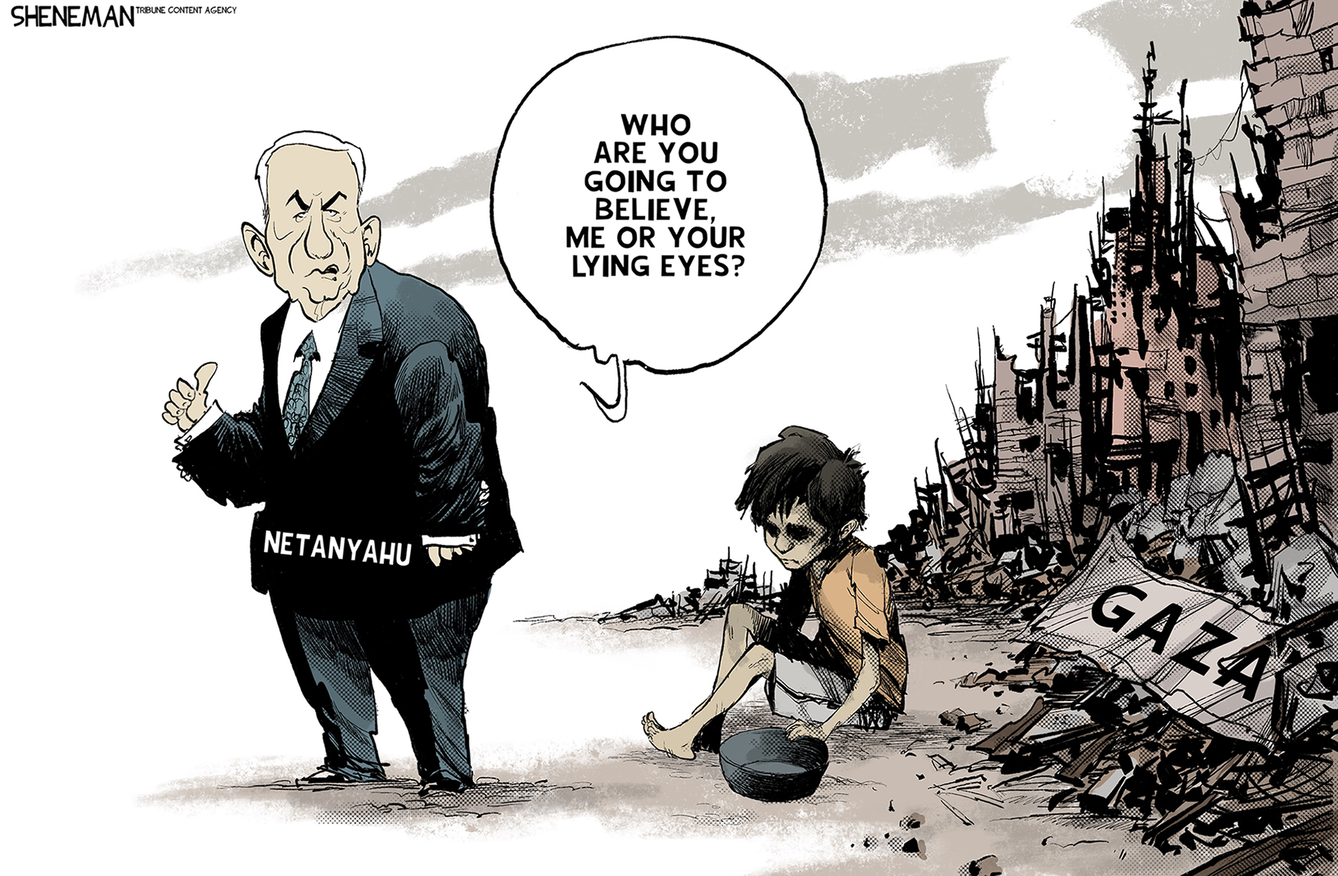 This political cartoon depicts Bibi Netanyahu standing next to a starving child and the ruins of Gaze. Bibi says, “Who are you going to believe, me or your lying eyes?”