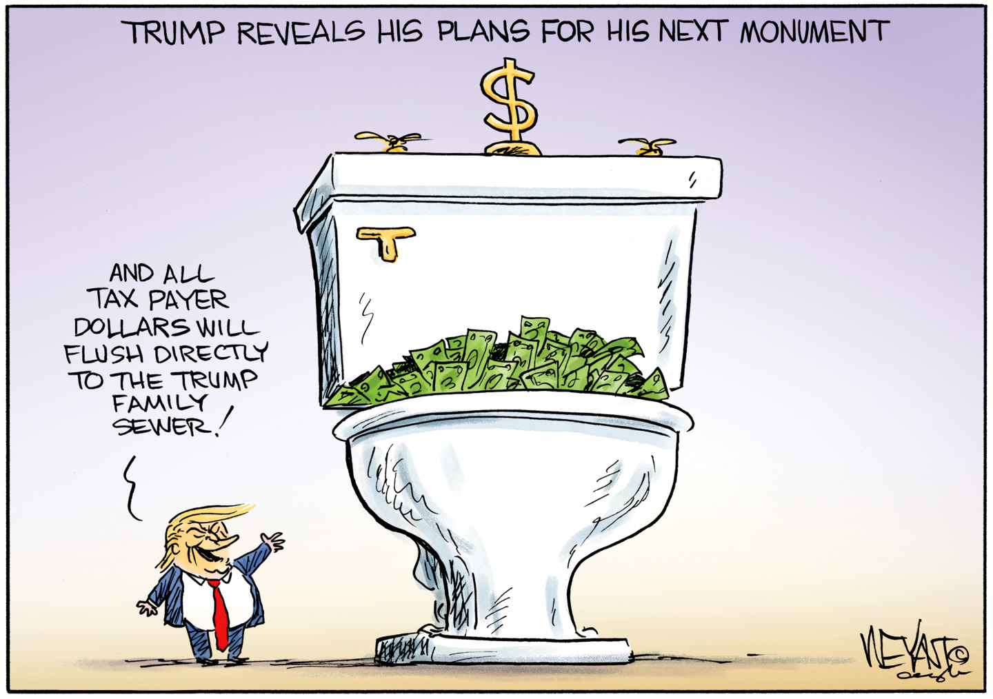 This cartoon is titled &amp;ldquo;Trump Reveals His Plans for His Next Monument.&amp;rdquo; Trump stands next to a giant toilet trimmed with gold and filled with cash. Trump says, &amp;ldquo;And all taxpayer dollars will flush directly to the Trump family sewer.&amp;rdquo;