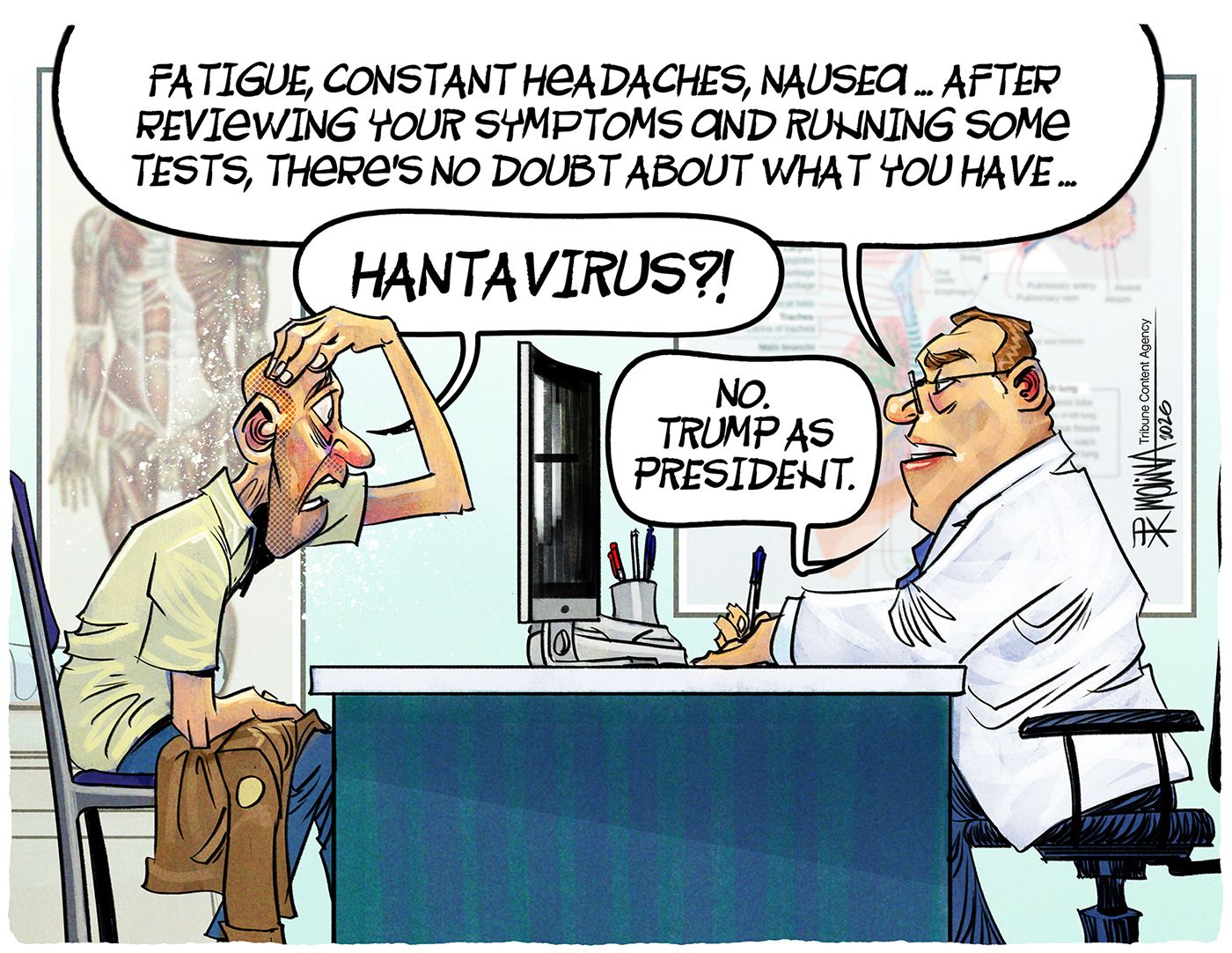 
                                This cartoon depicts a man sitting at a desk with a male doctor in a lab coat. The doctor says, “Fatigue, constant headaches, nausea. After reviewing your symptoms and running some tests, there’s no doubt about what you have…” The patient asks, “Hantavirus?” The doctor responds, “No. Trump as president.”
                            
