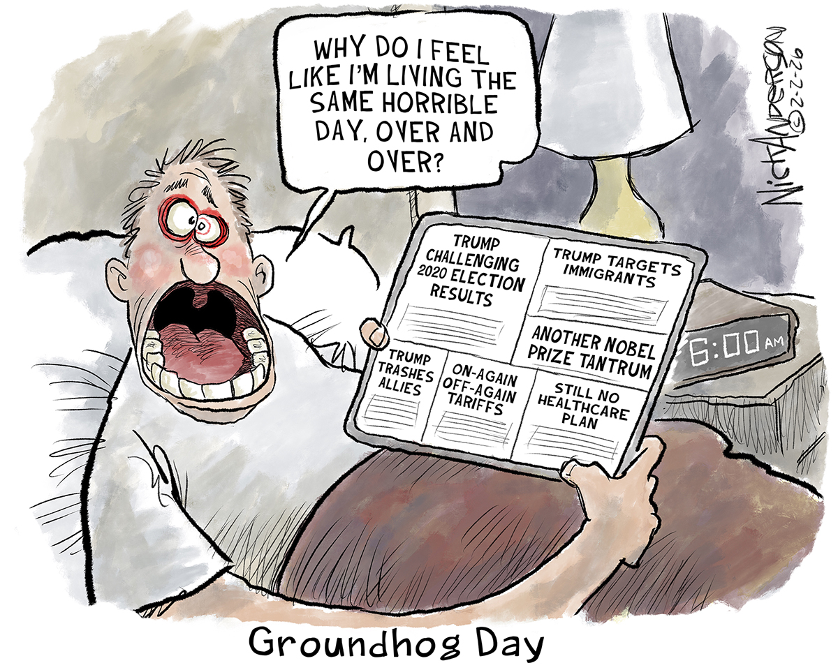 This cartoon features a man in bed waking up at 6 a.m. and is titled "Groundhog Day.&amp;rdquo; He&amp;rsquo;s furious, with his mouth open and eyes wide as he reads a tablet with news stories that include, &amp;ldquo;Trump challenging 2020 election results&amp;rdquo; &amp;ldquo;Trump targets immigrants&amp;rdquo; &amp;ldquo;Another Nobel Prize tantrum&amp;rdquo; &amp;ldquo;Trump trashes allies&amp;rdquo; &amp;ldquo;On-again off-again tariffs&amp;rdquo; and &amp;ldquo;Still no healthcare plan.&amp;rdquo; The man says, &amp;ldquo;Why do I feel like I&amp;rsquo;m living the same horrible day, over and over?&amp;rdquo;