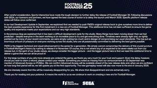 After careful consideration, Sports Interactive have made the tough decision to further delay the release of Football Manager 25. Following discussions with SEGA, our licensors and partners, we have agreed the best course of action is to delay the launch until March 2025. Specific platform release dates will follow once confirmed. In our last Development Update in September, we explained that we needed to push FM25’s original release back to give ourselves more time to deliver the best possible experience for this first instalment in a new era of Football Manager. This additional time has not been sufficient to ensure the game quality and experience meets your expectations and our very high standards. In the previous blog we explained that it has been a difficult development cycle for the studio. Many things have been moving slower than we had predicted – despite everyone in the team working at an incredible pace to try and get everything done. Timelines were already tight and, as rightly pointed out by many of your recent comments, we were simply rushing too much and in danger of compromising our usual standards. This has put an enormous amount of pressure on everyone working across the studio, who are all passionately committed to delivering the best game possible. FM25 is the biggest technical and visual advancement in the series for a generation. We simply cannot compromise the delivery of this crucial juncture in Football Manager’s history by rushing to release it in November. Of course, this is not where any of us expected to be seven weeks out from our release but, in the spirit of our studio values, we always consider the bigger picture – and the bigger picture here is that we need this additional time to deliver a game that we can all be proud of. For the large numbers of you who have already pre-ordered the game, we thank you very much for your trust and support. Given the delay, however, should you wish to claim a refund, please contact your retailer. Something you noted as missing from our announcement on 30 September was mention of Advanced Access on PC/Mac. We can confirm Advanced Access will be available ahead of the new release date and, when we are confident on how long that period will be, we will update you at the first opportunity. The new gameplay reveal will also now move to the end of January 2025. We are intensely aware that this will be massively disappointing for you. We share that disappointment and are extremely sorry. Thank you for reading and your patience. It means the world to us as we continue to work on creating a new era for Football Manager.