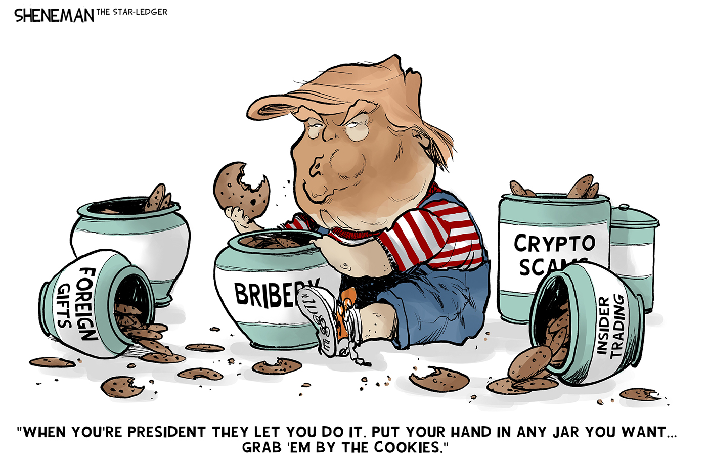 Donald Trump is pictured as a little boy stuffing himself with cookies from jars labeled &amp;ldquo;Foreign Gifts&amp;rdquo;, &amp;ldquo;Bribery&amp;rdquo;, &amp;ldquo;Crypto Scams&amp;rdquo; and &amp;ldquo;Insider Trading&amp;rdquo;. Trump says, &amp;ldquo;When you&amp;rsquo;re president they let you do it. Put your hand in any jar you want&amp;hellip;grab &amp;lsquo;em by the cookies.&amp;rdquo;