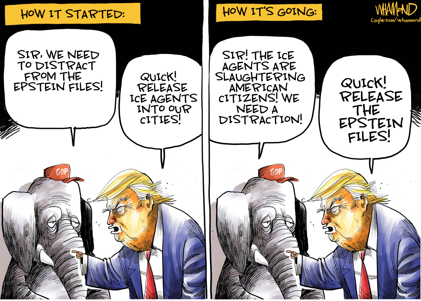 This two-panel editorial cartoon is titled &amp;ldquo;How it Started&amp;rdquo; on the left and &amp;ldquo;How It&amp;rsquo;s Going&amp;rdquo; on the right. Both panels show Donald Trump speaking to an elephant with a &amp;ldquo;GOP&amp;rdquo; hat. On the left, the elephant says, &amp;ldquo;Sir, we need to distract from the Epstein files.&amp;rdquo; Trump responds, &amp;ldquo;Quick! Release ICE agents into our cities!&amp;rdquo; On the right, the elephants says, &amp;ldquo;Sir, the ICE agents are slaughtering American cities! We need a distraction!&amp;rdquo; Trump responds, &amp;ldquo;Quick! Release the Epstein files!&amp;rdquo;