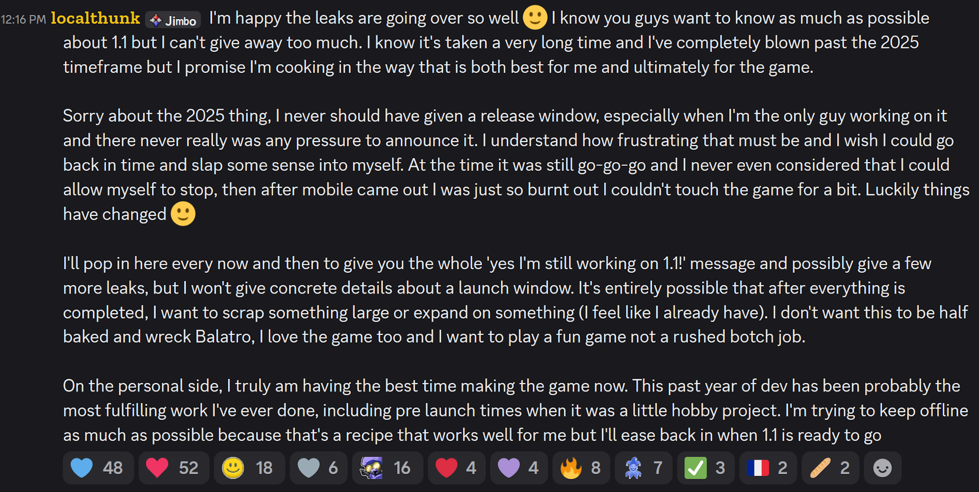 I'm happy the leaks are going over so well &amp;#128578; I know you guys want to know as much as possible about 1.1 but I can't give away too much. I know it's taken a very long time and I've completely blown past the 2025 timeframe but I promise I'm cooking in the way that is both best for me and ultimately for the game.Sorry about the 2025 thing, I never should have given a release window, especially when I'm the only guy working on it and there never really was any pressure to announce it. I understand how frustrating that must be and I wish I could go back in time and slap some sense into myself. At the time it was still go-go-go and I never even considered that I could allow myself to stop, then after mobile came out I was just so burnt out I couldn't touch the game for a bit. Luckily things have changed &amp;#128578;I'll pop in here every now and then to give you the whole 'yes I'm still working on 1.1!' message and possibly give a few more leaks, but I won't give concrete details about a launch window. It's entirely possible that after everything is completed, I want to scrap something large or expand on something (I feel like I already have). I don't want this to be half baked and wreck Balatro, I love the game too and I want to play a fun game not a rushed botch job.On the personal side, I truly am having the best time making the game now. This past year of dev has been probably the most fulfilling work I've ever done, including pre launch times when it was a little hobby project. I'm trying to keep offline as much as possible because that's a recipe that works well for me but I'll ease back in when 1.1 is ready to go