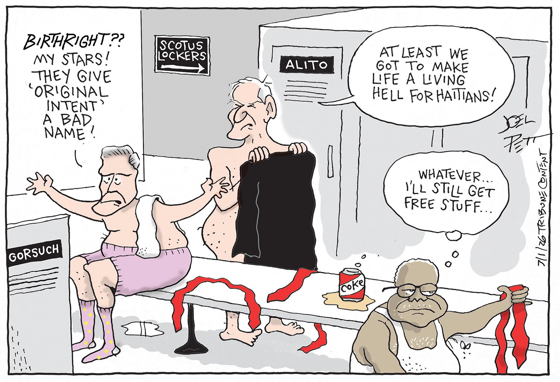 Neil Gorsuch, Sam Alito, and Clarence Thomas are getting dressed in the Supreme Court locker room. Gorsuch says, &amp;ldquo;Birthright?? My stars! They give &amp;lsquo;original intent&amp;rsquo; a bad name!&amp;rdquo; Alito responds, &amp;ldquo;At least we get to make life a living hell for Haitians!&amp;rdquo; Thomas holds a red tie like Donald Trump wears and thinks to himself, &amp;ldquo;Whatever&amp;hellip;I&amp;rsquo;ll still get free stuff.&amp;rdquo;