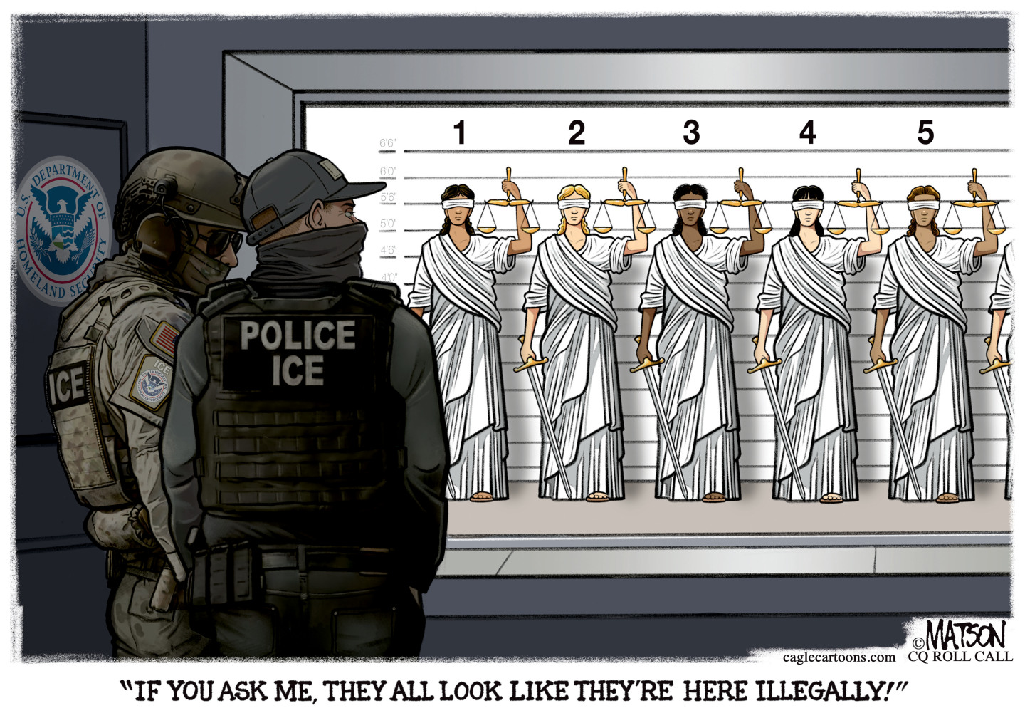 This political cartoon depicts a police lineup at the Department of Homeland Security. Two armed and masked ICE agents look at a group of five different Lady Liberty figures lined up, as if they are suspects. One agent says, &amp;ldquo;If you ask me, they all look like they&amp;rsquo;re here illegally!&amp;rdquo;