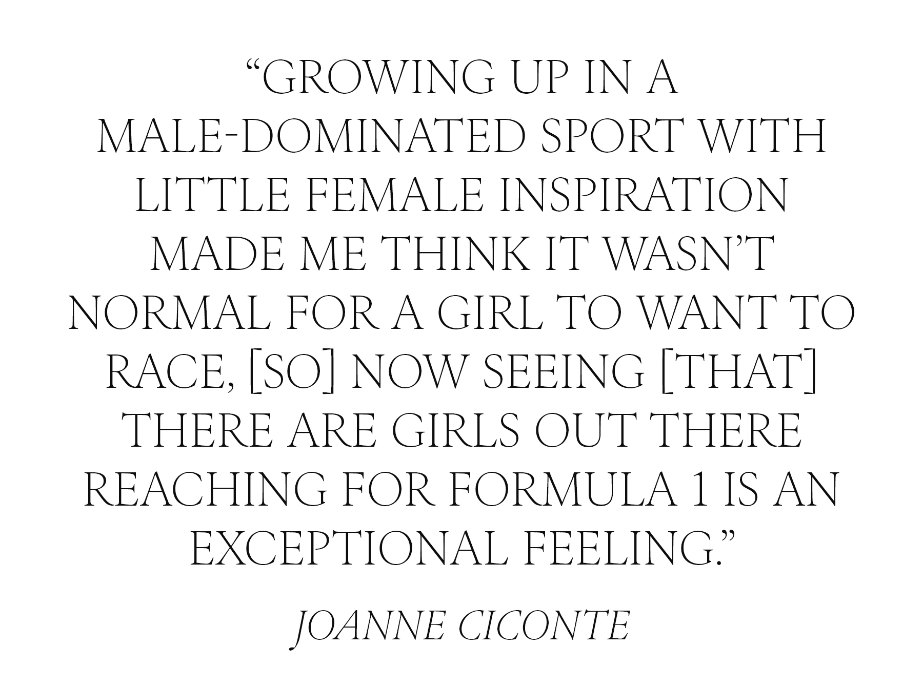 PULL QUOTE: &quot;Growing up in a male-dominated sport with little female inspiration made me think it wasn&amp;rsquo;t normal for a girl to want to race. Now, seeing [that] there are girls out there reaching for Formula 1 is an exceptional feeling.&quot; &amp;mdash; Joanne Ciconte