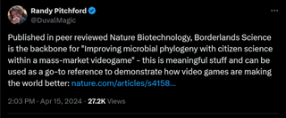 Published in peer reviewed Nature Biotechnology, Borderlands Science is the backbone for "Improving microbial phylogeny with citizen science within a mass-market videogame" - this is meaningful stuff and can be used as a go-to reference to demonstrate how video games are making the world better: https://nature.com/articles/s41587