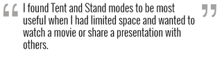 I found Tent and Stand modes to be most useful when I had limited space and wanted to watch a movie or share a presentation with others.