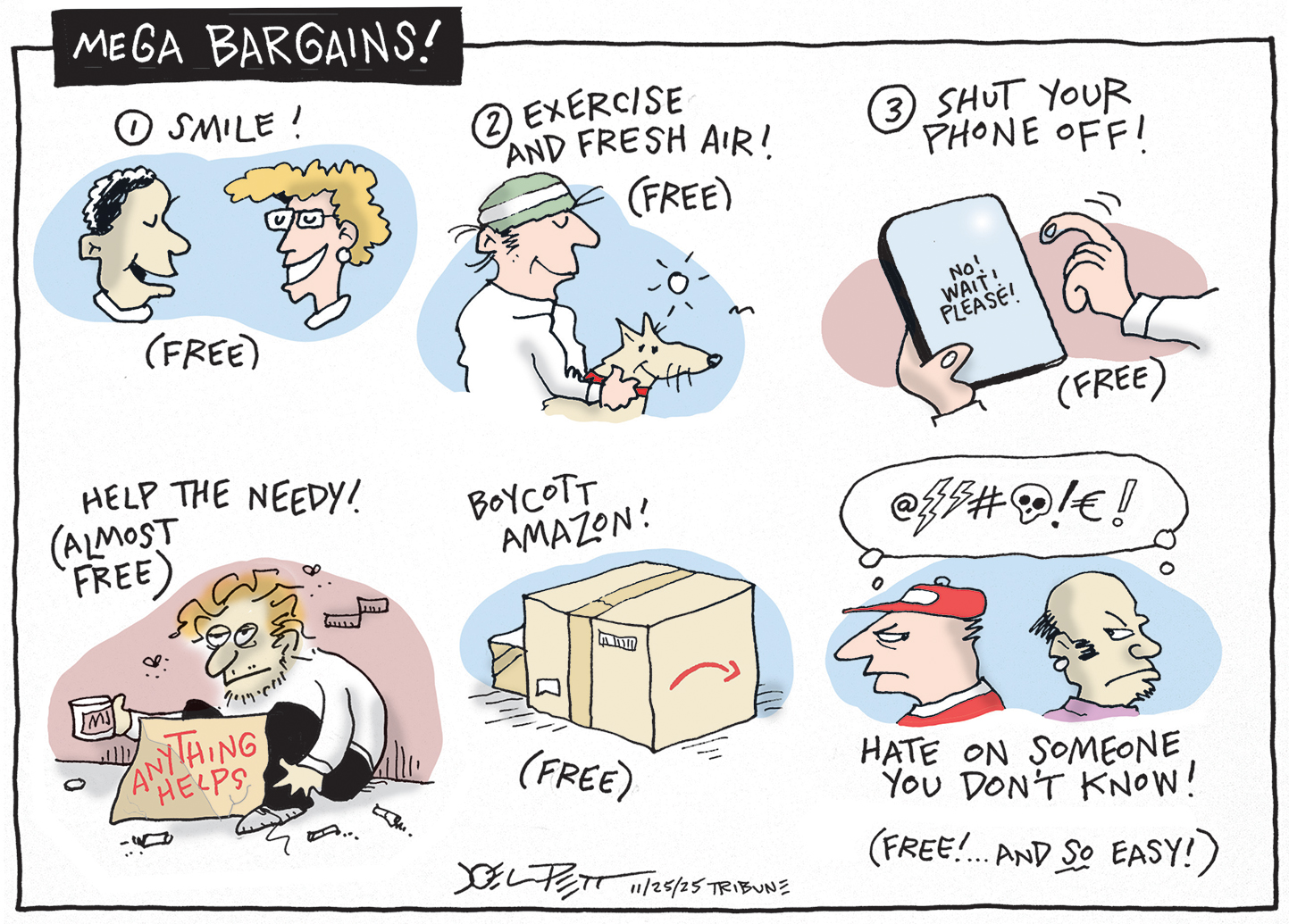 This editorial cartoon is titled MEGA BARGAINS!. It&amp;rsquo;s made up of six small illustrations in one larger panel. The first is two people talking and is labeled &amp;ldquo;Smile! (Free).&amp;rdquo; The next is &amp;ldquo;Exercise and fresh air (Free!)&amp;rdquo; and shows a man walking with his dog. The third is &amp;ldquo;Shut your phone off! (Free!)&amp;rdquo; and shows a phone with the words &amp;ldquo;No! Wait! Please!&amp;rdquo; written on the screen. The fourth shows a man asking for change on the street with a sign that says &amp;ldquo;anything helps&amp;rdquo; and the label is &amp;ldquo;Help the needy! (Almost free).&amp;rdquo; The fifth says &amp;ldquo;Boycott Amazon (Free)&amp;rdquo; next to a cardboard box. The final image shows two men angry with each other. They swear at each other. This image is labeled, &amp;ldquo;Hate on someone you don&amp;rsquo;t know! (Free! And SO easy!)