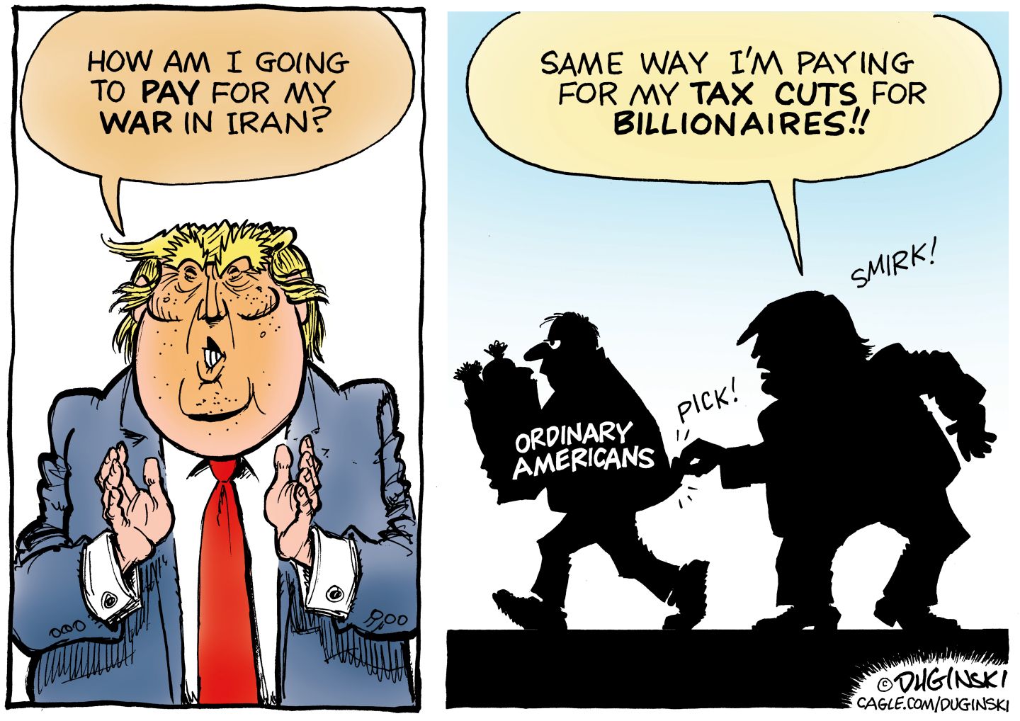 
                                This is a two panel political cartoon with Donald Trump on both sides. On the left, Trump says, “How am I going to pay for my war in Iran?” On the right, Trump is in silhouette picking the pocket of an ordinary American carrying a grocery bag. Trump says, “Same way I’m paying for my tax cuts for billionaires.”
                            