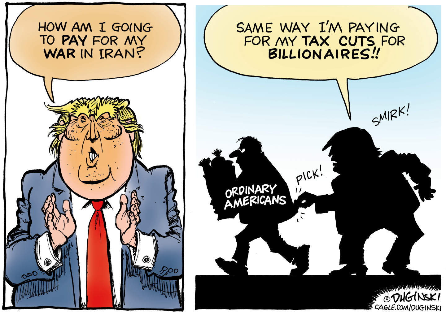 This is a two panel political cartoon with Donald Trump on both sides. On the left, Trump says, &amp;ldquo;How am I going to pay for my war in Iran?&amp;rdquo; On the right, Trump is in silhouette picking the pocket of an ordinary American carrying a grocery bag. Trump says, &amp;ldquo;Same way I&amp;rsquo;m paying for my tax cuts for billionaires.&amp;rdquo;
