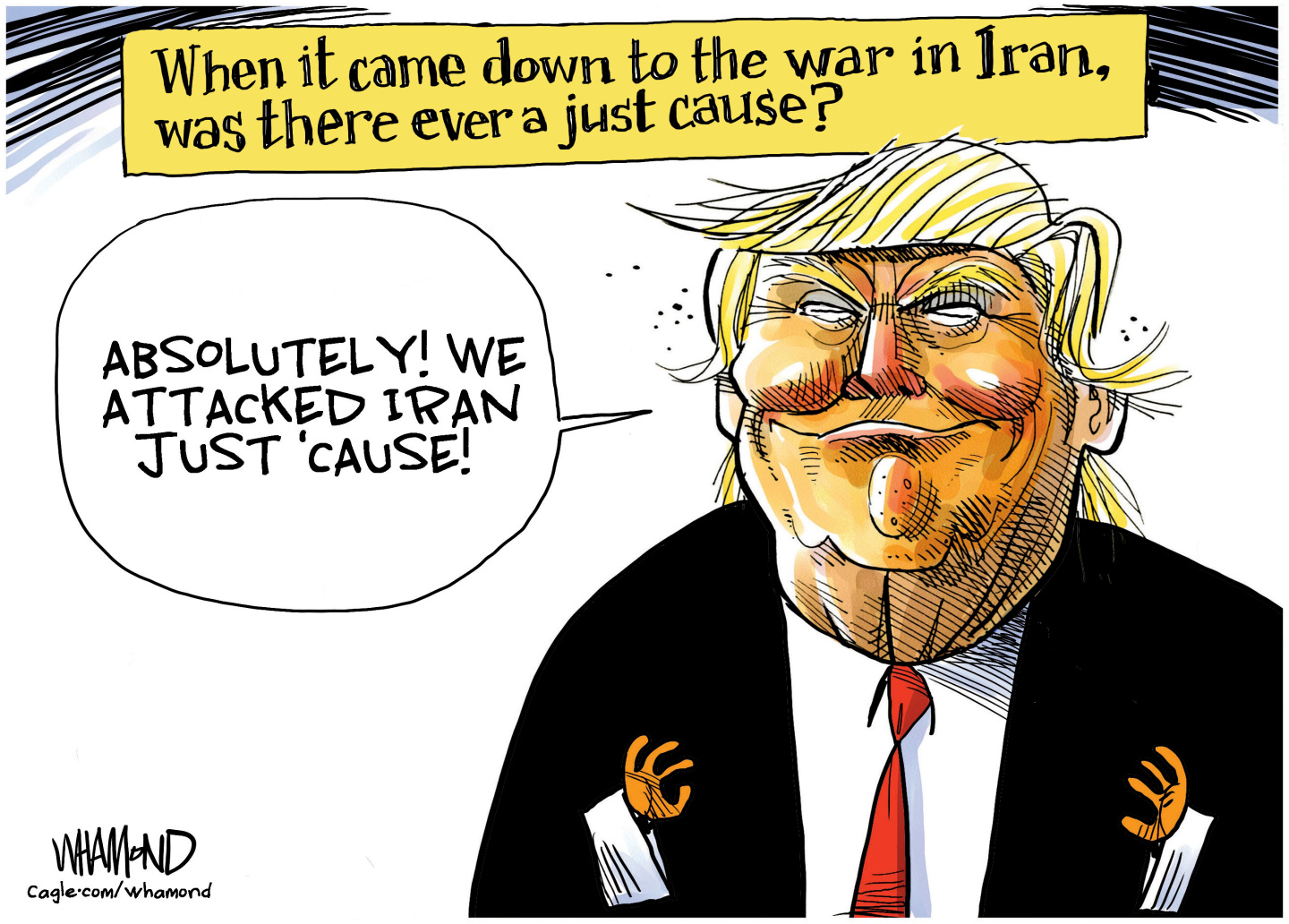 This cartoon depicts a smiling Donald Trump and is titled, &amp;ldquo;When it came down to the war in Iran, was there a just cause?&amp;rdquo; Trump responds, &amp;ldquo;Absolutely! We attacked Iran just &amp;lsquo;cause!&amp;rdquo;