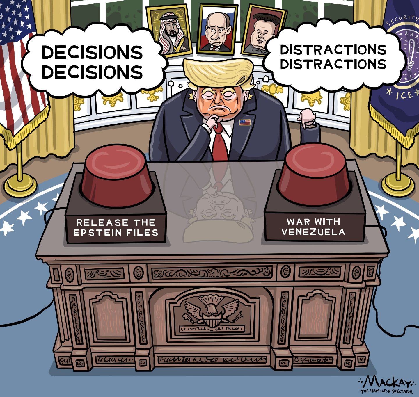 
                                A glum Donald Trump sits at his desk in the Oval Office pondering two large buttons. Pressing one will Release the Epstein Files. The other one would start a War with Venezuela. Trump looks at the Epstein button and thinks, “Decisions, Decisions.” His thoughts over the war button are “Distractions, Distractions.” The photos displayed behind Trump are MBS, Putin and Xi.
                            