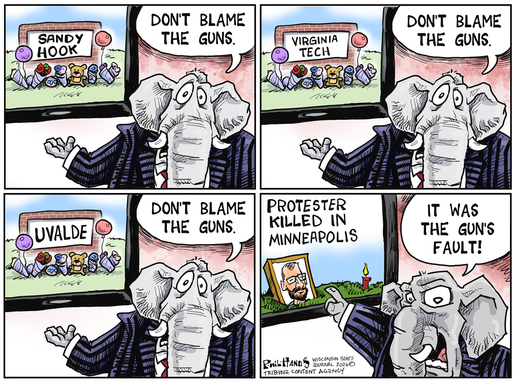 This is a four-panel cartoon with an elephant standing next to a window in each frame. The elephant says &amp;ldquo;Don&amp;rsquo;t blame the guns&amp;rdquo; in the first three frames as the scenes out the windows are Sandy Hook, Virginia Tech, and Uvalde. In the final frame a photo of Alex Pretti is next to the words &amp;ldquo;Protestor killed in Minneapolis&amp;rdquo; and the elephant yells, &amp;ldquo;It was the gun&amp;rsquo;s fault!&amp;rdquo;