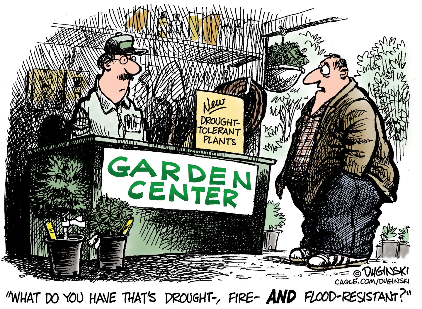 
                                A man is shopping at a garden center that advertises “Drought-tolerant plants.” He asks the clerk, “What do you have that’s drought-, fire-, AND flood-resistant?”
                            
