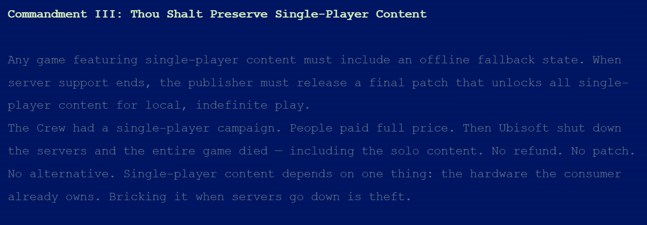 Commandment III: Thou Shalt Preserve Single-Player ContentAny game featuring single-player content must include an offline fallback state. When server support ends, the publisher must release a final patch that unlocks all single-player content for local, indefinite play.The Crew had a single-player campaign. People paid full price. Then Ubisoft shut down the servers and the entire game died &amp;mdash; including the solo content. No refund. No patch. No alternative. Single-player content depends on one thing: the hardware the consumer already owns. Bricking it when servers go down is theft.