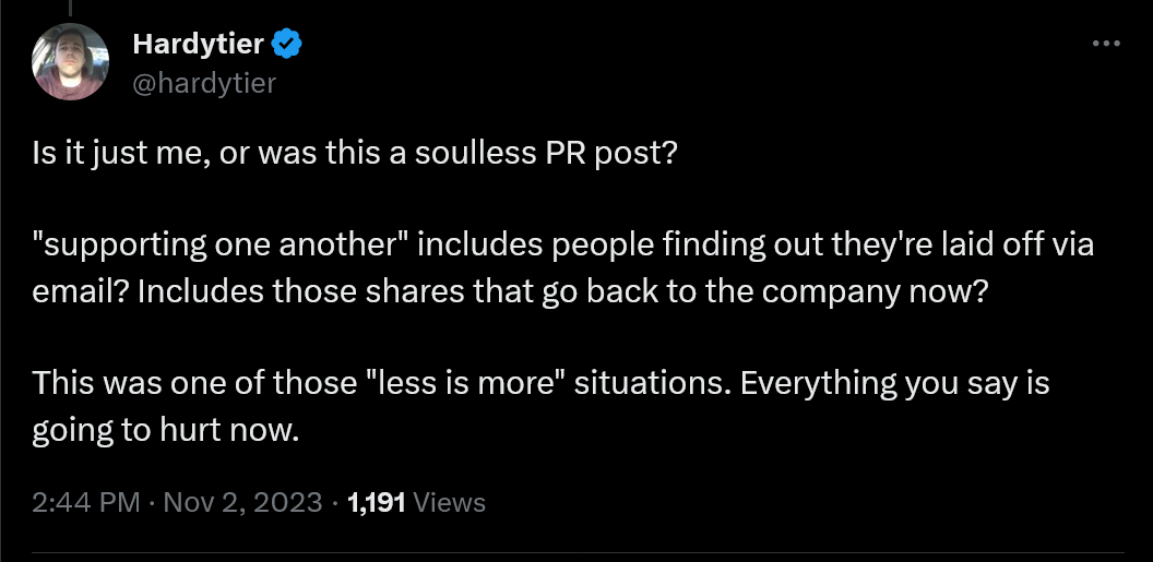 Is it just me, or was this a soulless PR post? "supporting one another" includes people finding out they're laid off via email? Includes those shares that go back to the company now? This was one of those "less is more" situations. Everything you say is going to hurt now.