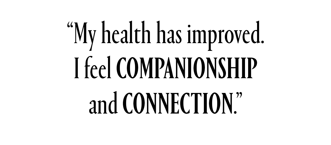 My health has improved. I feel companionship and connection.