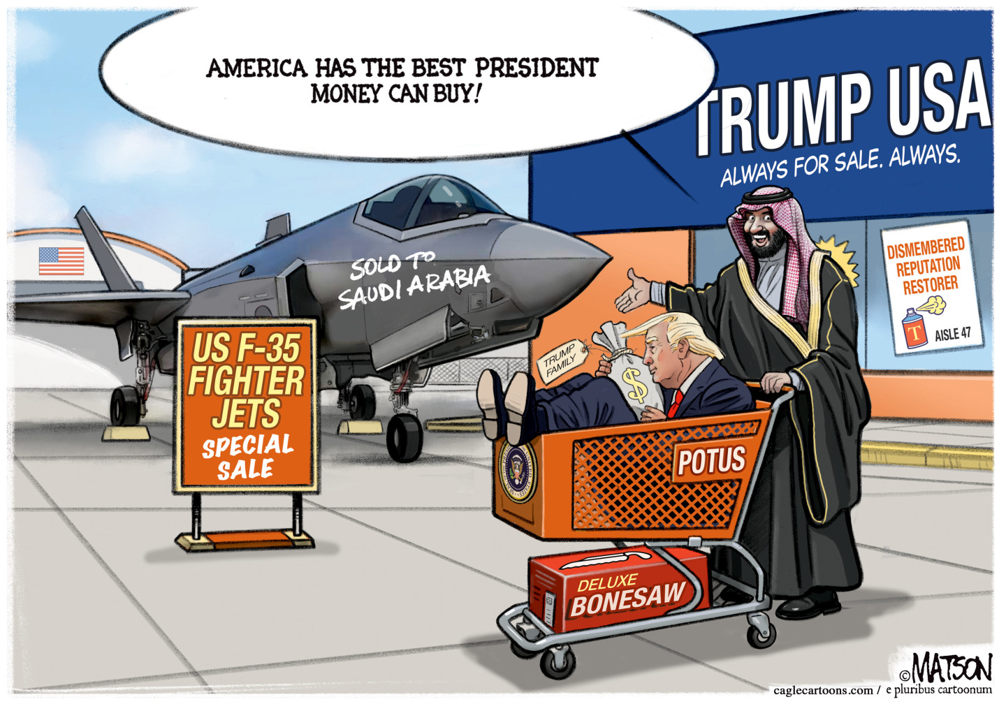 A man who resembles Mohammed bin Salman Al Saud pushes a shopping cart with Donald Trump seated inside it. Trump holds a bag of money and a deluxe bonesaw box is on the bottom part of the cart. MBS says, &amp;ldquo;America has the best president money can buy!&amp;rdquo; He&amp;rsquo;s leaving a store named &amp;ldquo;Trump USA: Always for sale, always&amp;rdquo; that also has a sign advertising &amp;ldquo;Dismembered Reputation Restorer&amp;rdquo; in aisle 47. A US fighter jet is parked outside the store and &amp;ldquo;Sold to Saudi Arabia&amp;rdquo; is written on the side.