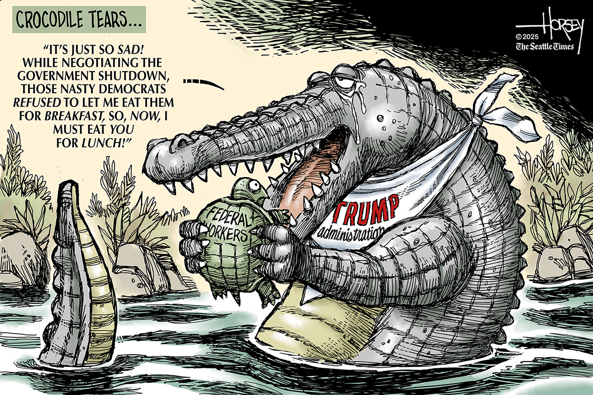 This cartoon is titled &amp;ldquo;Crocodile Tears.&amp;rdquo; It is dominated by an oversized crocodile with a bib that reads &amp;ldquo;Trump Administration.&amp;rdquo; The crocodile is about to eat a turtle labeled &amp;ldquo;Federal Workers.&amp;rdquo; The crocodile says, &amp;ldquo;It&amp;rsquo;s just so sad! While negotiating the government shutdown, those nasty Democrats wouldn&amp;rsquo;t let me eat them for breakfast, so now I must eat you for lunch!&amp;rdquo;