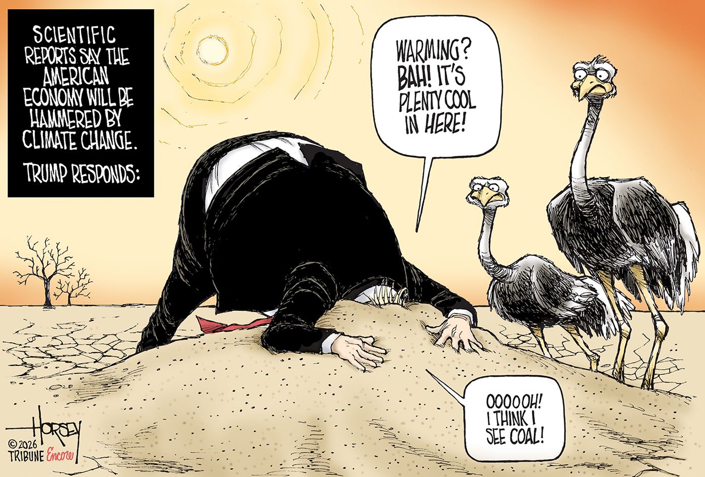 
                                This cartoon is titled “Scientific reports say the American economy will be hammered by climate change: Trump responds:” and then depicts Donald Trump in a parched landscape with his head buried in the sand. Two buzzards look on as Trump says, “Warming! Bah! It’s plenty cool in here! Oooooh! I think I see coal!”
                            