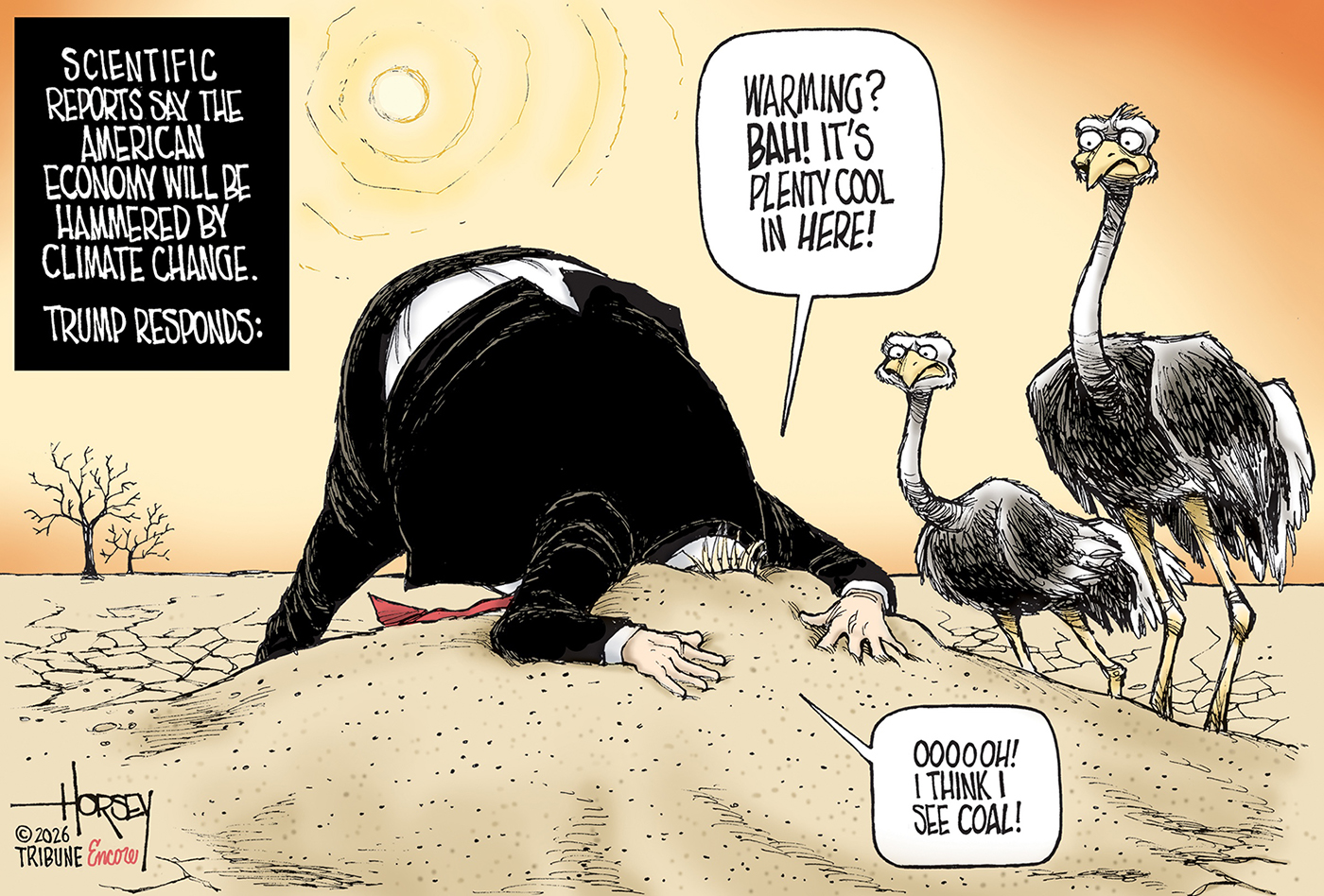 This cartoon is titled &amp;ldquo;Scientific reports say the American economy will be hammered by climate change: Trump responds:&amp;rdquo; and then depicts Donald Trump in a parched landscape with his head buried in the sand. Two buzzards look on as Trump says, &amp;ldquo;Warming! Bah! It&amp;rsquo;s plenty cool in here! Oooooh! I think I see coal!&amp;rdquo;