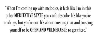 “When I’m coming up with melodies, it feels like I’m in this other meditative state you can’t describe. It’s like you’re on drugs, but you’re not. It’s about trusting that and trusting yourself to be open and vulnerable to get there.”