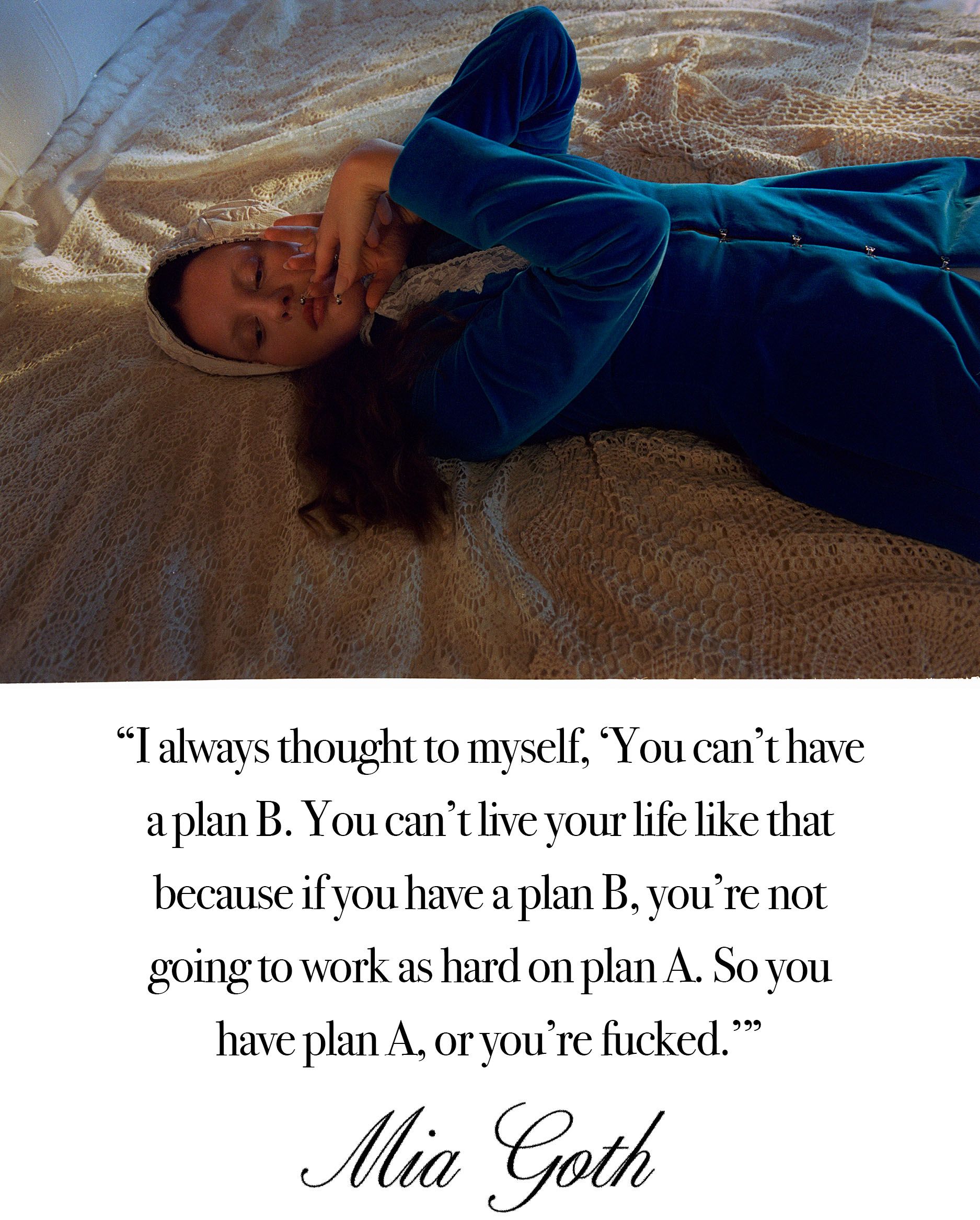Mia Goth photo shoot for Who What Wear's October Cover Story. Top: Mia is seen lying on a bed. She is wearing a velvet long sleeve dress with white lace headscarf. Her arms are crossed by her chest. Bottom: A pull quote from the story that reads, "I always thought to myself, 'You can't have a plan B. You can't live your life like that because if you have a plan B, you're not going to work as hard on plan A. So you have plan A, or you're fucked."