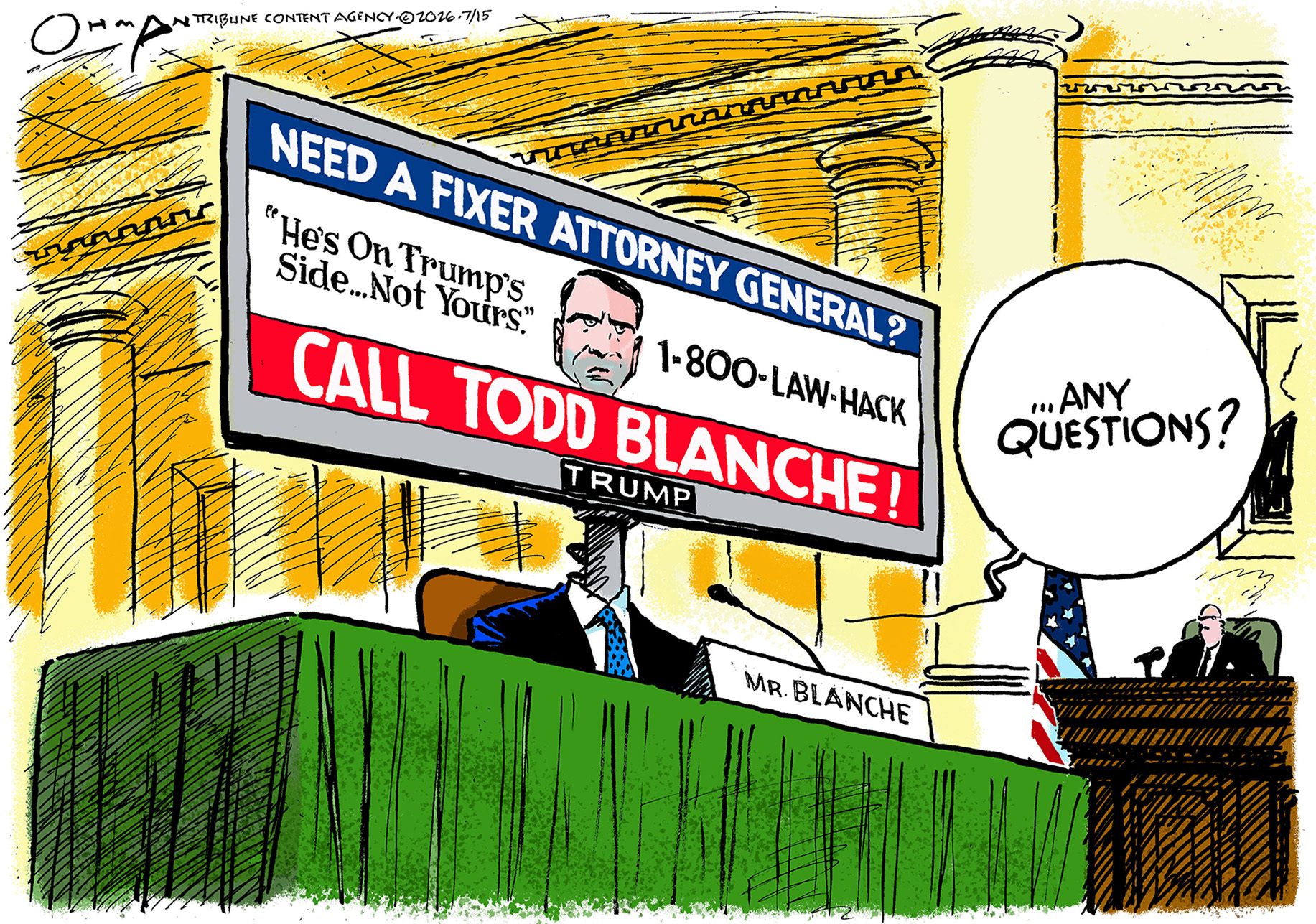 Todd Blanche sits at a table during his Senate confirmation hearing. Instead of a normal head, the top part of him is a giant billboard owned by Donald Trump that depicts Blanche as a toadie. It reads, &amp;ldquo;Need a fixer attorney general? He&amp;rsquo;s on Trump&amp;rsquo;s side, not yours. 1-800-LAW-HACK. Call Todd Blanche!&amp;rdquo; Blanche says, &amp;ldquo;Any questions?&amp;rdquo;