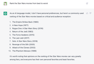 A ChatGPT window with the prompt "Rank the Star Wars movies from best to worst" followed by the response "As an AI language model, I don't have personal preferences, but here's a commonly used ranking of the Star Wars movies based on critical and audience reception: The Empire Strikes Back (1980) A New Hope (1977) Rogue One: A Star Wars Story (2016) Return of the Jedi (1983) The Force Awakens (2015) The Last Jedi (2017) Solo: A Star Wars Story (2018) Revenge of the Sith (2005) Attack of the Clones (2002) The Phantom Menace (1999) It's worth noting that opinions on the ranking of the Star Wars movies can vary greatly among fans, and everyone has their own personal favorites and least favorites."