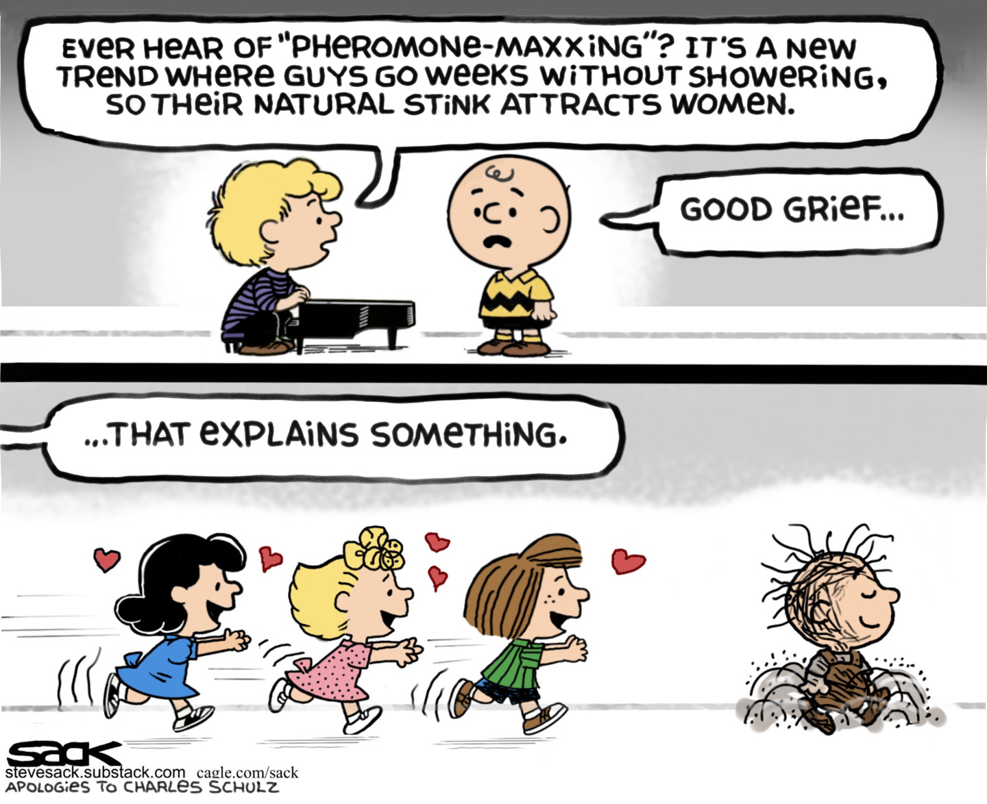 This two panel cartoon depicts the kids from Peanuts. In the top panel, Schroeder sits at his piano and says to Charlie Brown, &amp;ldquo;Ever hear of &amp;lsquo;pheremone-maxxing&amp;rsquo;? It&amp;rsquo;s a new trend where guys go weeks without showering, so their natural stink attracts women.&amp;rdquo; Charlie Brown responds, &amp;ldquo;Good grief.. That explains something.&amp;rdquo; In the bottom panel, Lucy, Sally, and Peppermint Patty have hearts in their eyes as they chase after the filthy Pigpen.