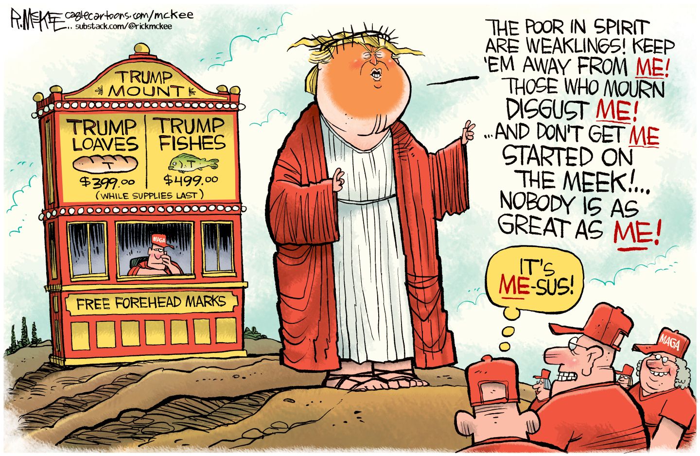 
                                This cartoon depicts Donald Trump as a Jesus-like figure selling Trump loaves for $399 and Trump fishes for $499. He says, “The poor in spirit are weaklings! Keep ‘em away from me! Those who mourn disgust me! And don’t get me started on the meek! Nobody is as great as me!” A group of older people in MAGA hats watching and one thinks, “It’s Me-Sus!”
                            