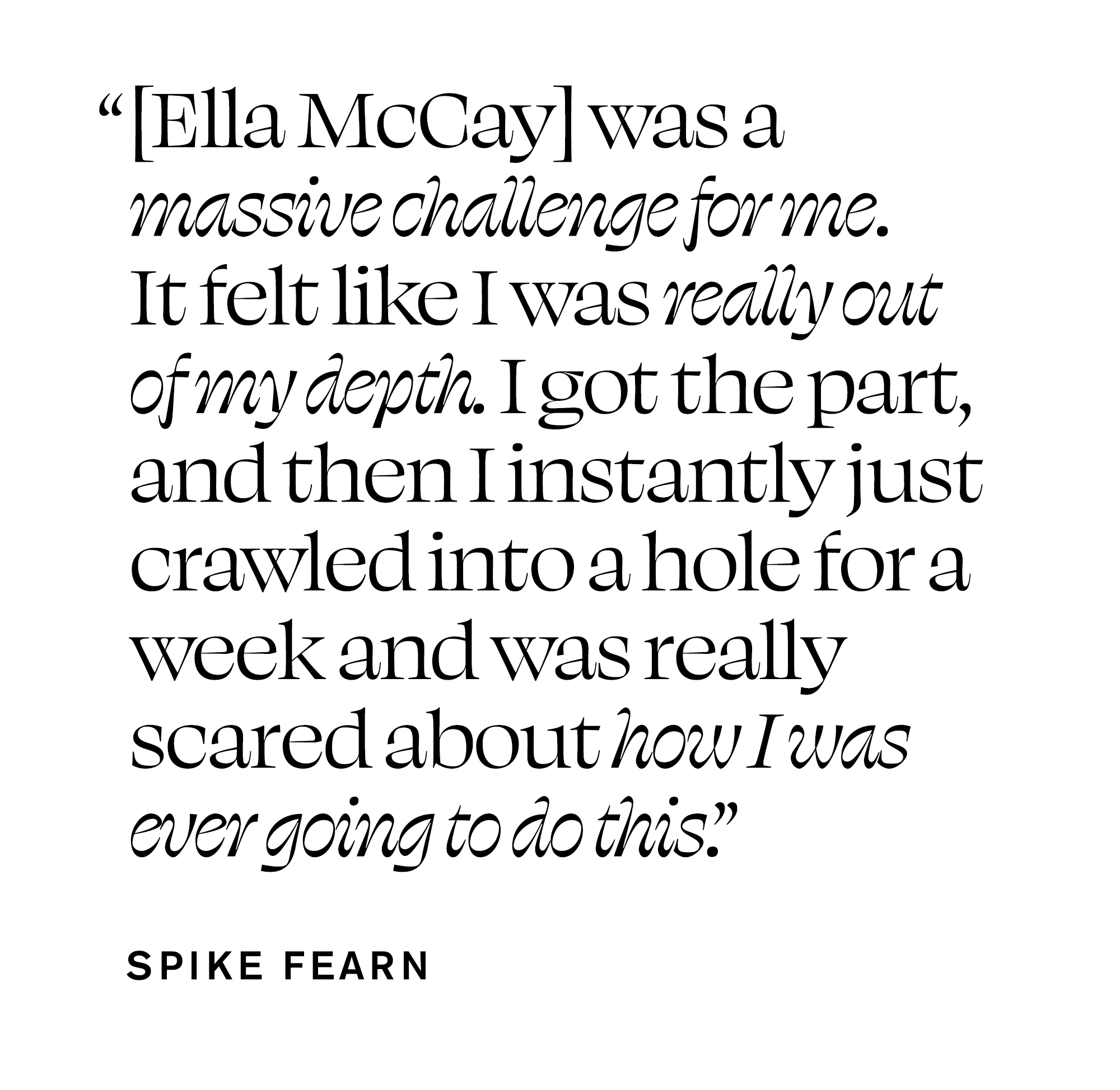 Quote from Spike Fearn that reads, &quot;[Ella McCay] was a massive challenge for me. It felt like I was really out of my depth. I got the part, and then I instantly just crawled into a hole for a week and was really scared about how I was ever going to do this.&quot;
