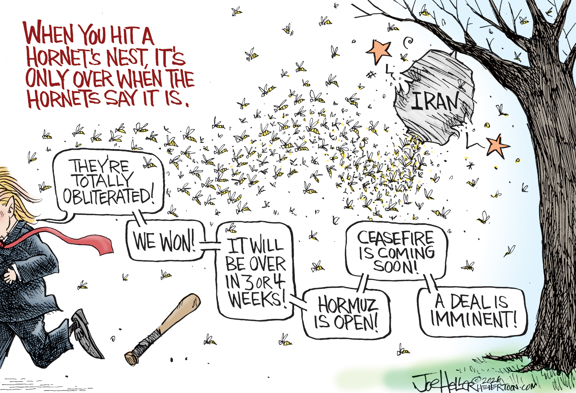 This cartoon is titled &amp;ldquo;When you hit a hornet&amp;rsquo;s nest, it&amp;rsquo;s only over when the hornets say it is.&amp;rdquo; It depicts Donald Trump running away from a swarm of hornets that have emerged from a nest labeled &amp;ldquo;Iran.&amp;rdquo; Trump has dropped a bat he used to hit the nest and says, &amp;ldquo;They&amp;rsquo;re totally obliterated! We won! It will be over in 3 or 4 weeks! Hormuz is open! Ceasefire is coming soon! A deal is imminent!&amp;rdquo;