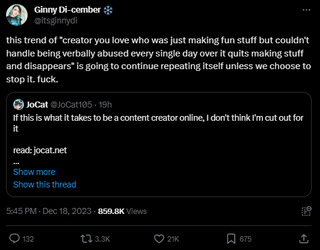 A post that reads: "this trend of "creator you love who was just making fun stuff but couldn't handle being verbally abused every single day over it quits making stuff and disappears" is going to continue repeating itself unless we choose to stop it. fuck."