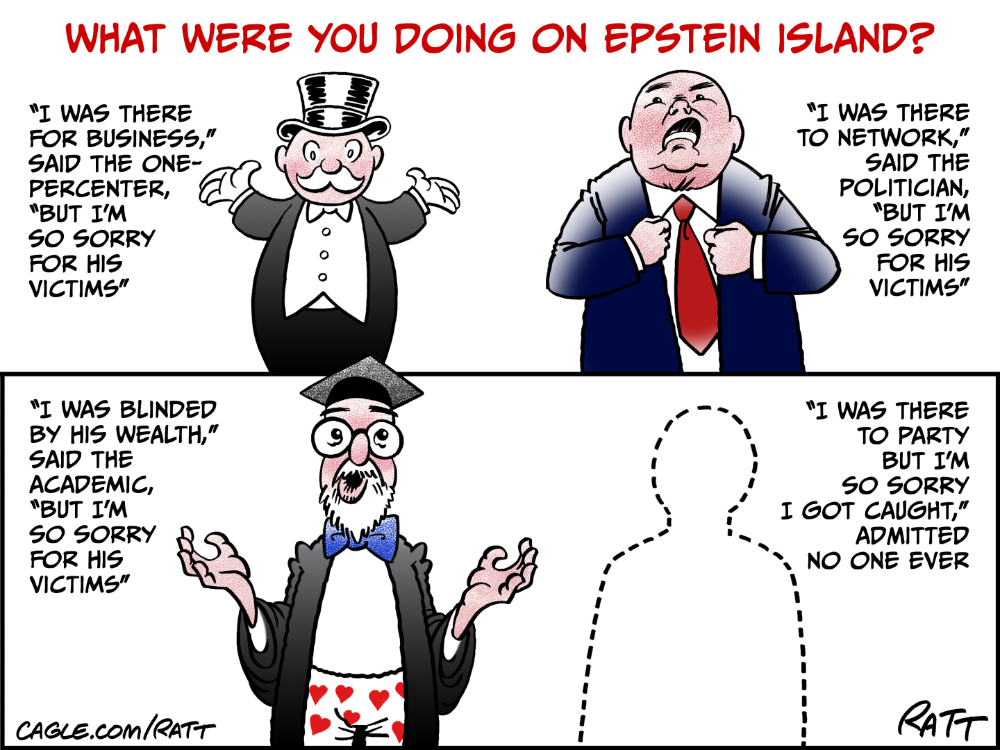 This cartoon is titled &amp;ldquo;What Were You Doing On Epstein Island?&amp;rdquo; and has two panels. The top panel depicts a stereotypical old-timey rich guy with top hat and tuxedo and a man in a suit. The rich guy says, &amp;ldquo;I was there for business,&amp;rdquo; said the one-percenter. But I&amp;rsquo;m so sorry for his victims.&amp;rdquo; The man in the suit says, &amp;ldquo;I was there to network,&amp;rdquo; said the politician. But I&amp;rsquo;m so sorry for his victims.&amp;rdquo; The bottom panel shows a man in boxer shorts, robe, and academic hat. He says, &amp;ldquo;I was blinded by his wealth,&amp;rdquo; said the academic. &amp;ldquo;But I&amp;rsquo;m so sorry for his victims.&amp;rdquo; The next image is an outline of a man. He says, &amp;ldquo;I was there to party but I&amp;rsquo;m so sorry I got caught,&amp;rdquo; admitted no one ever.