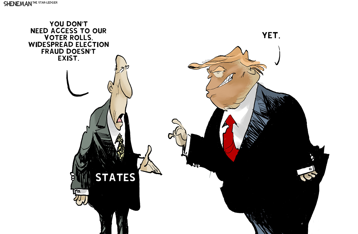 A man in a suit labeled &amp;ldquo;STATES&amp;rdquo; speaks to Donald Trump and says, &amp;ldquo;You don&amp;rsquo;t need access to our voter rolls. Widespread election fraud doesn&amp;rsquo;t exist.&amp;rdquo; Trump responds, &amp;ldquo;Yet.&amp;rdquo;