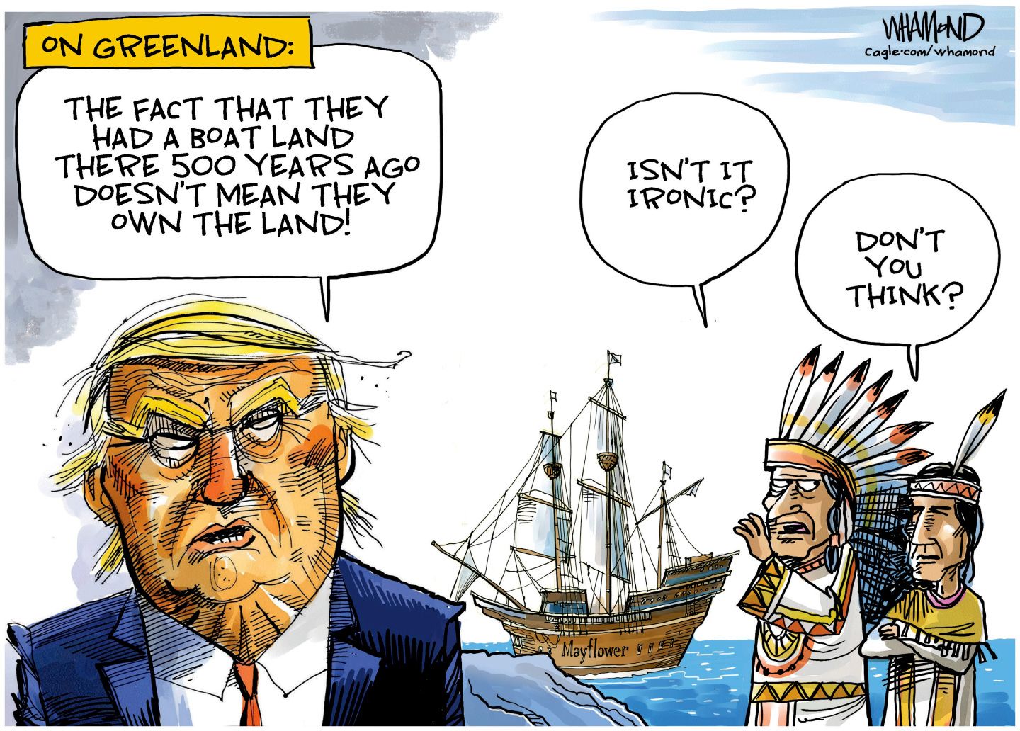 
                                This cartoon is titled “On Greenland” and depicts an angry-looking Donald Trump on the left, the Mayflower sailing ship in the middle, and two male Native Americans in traditional dress on the right. Trump says, “The fact that they had a boat land there 500 years ago doesn’t mean they own the land!” One of the Native Americans says to the other, “Isn’t it ironic? The other responds, “Don’t you think?”
                            