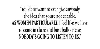 ""You don't want to ever give anybody the idea that you're not capable. As women particularly, I feel like we have to come in there and bust balls or else nobody's going to listen to us."