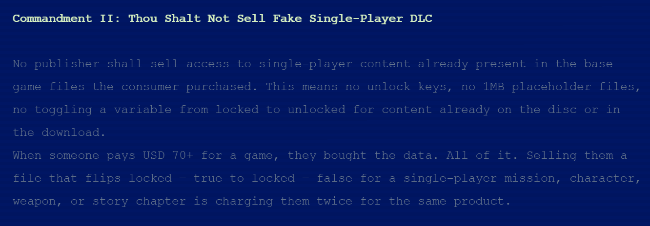 Commandment II: Thou Shalt Not Sell Fake Single-Player DLCNo publisher shall sell access to single-player content already present in the base game files the consumer purchased. This means no unlock keys, no 1MB placeholder files, no toggling a variable from locked to unlocked for content already on the disc or in the download. When someone pays USD 70+ for a game, they bought the data. All of it. Selling them a file that flips locked = true to locked = false for a single-player mission, character, weapon, or story chapter is charging them twice for the same product.