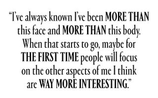I've always known that I've been more than this face and more than this body. When that starts to go, maybe for the first time people will focus on the other aspects of me I think are way more interesting.