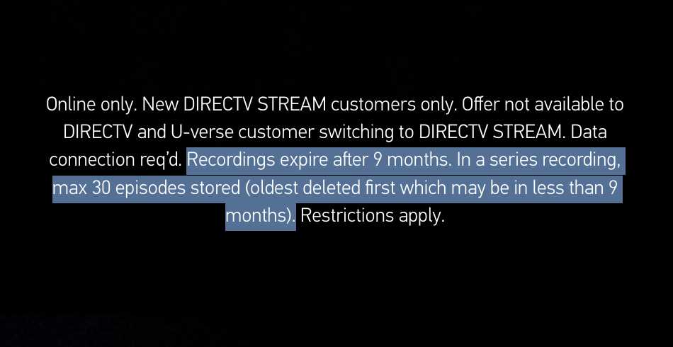 La letra pequeña en el sitio de DirecTV Stream dice "Solo en línea. Solo para nuevos clientes de DIRECTV STREAM. La oferta no está disponible para clientes de DIRECTV y U-verse que cambien a DIRECTV STREAM. Se requiere conexión de datos." antes de resaltar el texto siguiente "Las grabaciones caducan después de 9 meses. En una grabación de serie, máximo 30 episodios almacenados (el más antiguo eliminado primero, que puede ser en menos de 9 meses)."