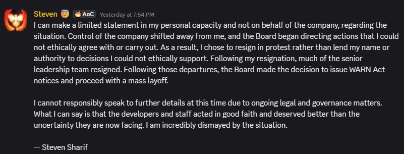 I can make a limited statement in my personal capacity and not on behalf of the company, regarding the situation. Control of the company shifted away from me, and the Board began directing actions that I could not ethically agree with or carry out. As a result, I chose to resign in protest rather than lend my name or authority to decisions I could not ethically support. Following my resignation, much of the senior leadership team resigned. Following those departures, the Board made the decision to issue WARN Act notices and proceed with a mass layoff."I cannot responsibly speak to further details at this time due to ongoing legal and governance matters. What I can say is that the developers and staff acted in good faith and deserved better than the uncertainty they are now facing. I am incredibly dismayed by the situation.