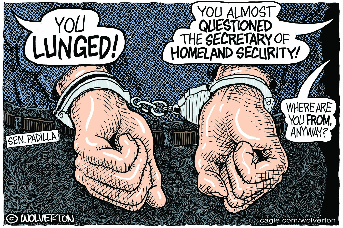 This cartoon shows two hands handcuffed behind a man’s back. The man is labeled “Sen. Padilla.” Voices near him say, “You lunged!” and “You almost questioned the secretary of homeland security!” and “Where are you from anyway?”