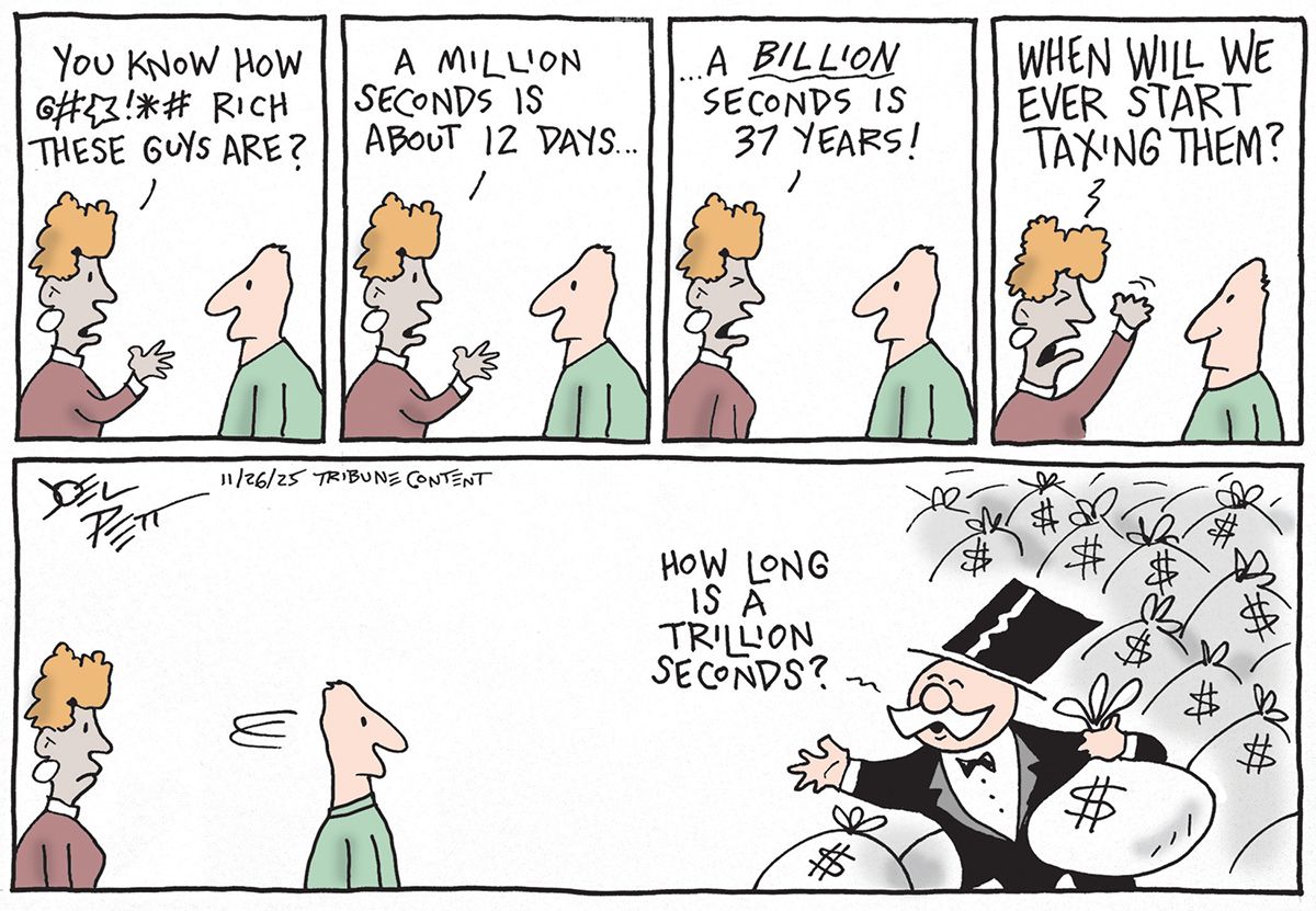 
                                This is a five panel cartoon with a woman speaking to a man in the top four panels. The woman says, “You know how freaking rich these guys are? A million seconds is about 12 days…a billion seconds is 37 years! When will we ever start taxing them?” In the bottom panel the woman and man turn around to look at a stereotypical rich guy in a tuxedo and top hat with a moustache. The rich man carries bags of cash and says, “How long is a trillion seconds?”
                            