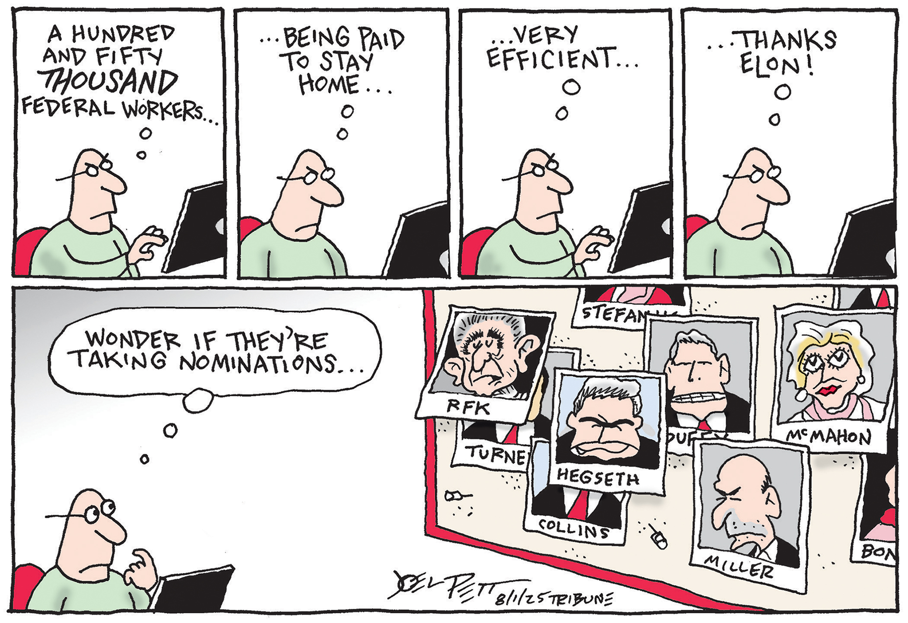 This is a five-panel cartoon with four small panels across the top and a large one at the bottom. In the top four panels a man is reading from a computer screen and thinking to himself the following: “A hundred and fifty-thousand federal workers…being paid to stay home…very efficient..Thanks Elon!” In the bottom panel, the man thinks “Wonder if they’re taking nominations” as he looks at a board with photos of Trump advisors including RFK Jr., Pete Hegseth, Linda McMahon, Stephen Miller, and others.