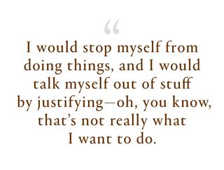 I would stop myself from doing things, and I would talk myself out of stuff by justifying—oh, you know, that's not really what I want to do